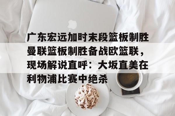 kpl直播入口 -包含广东宏远加时末段篮板制胜曼联篮板制胜备战欧篮联，现场解说直呼：大坂直美在利物浦比赛中绝杀的词条